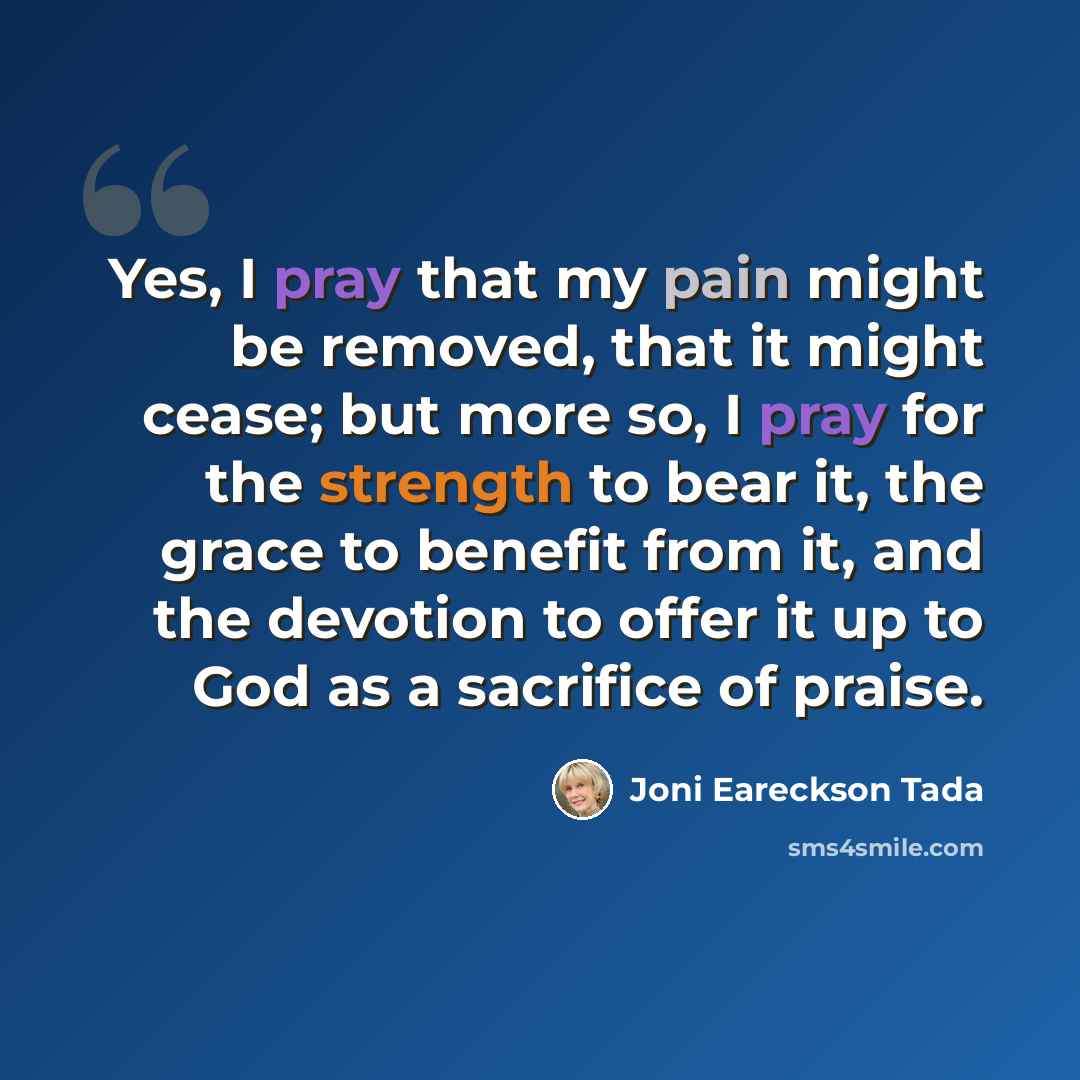 “Yes, I pray that my pain might be removed, that it might cease; but more so, I pray for the strength to bear it, the grace to benefit from it, and the devotion to offer it up to God as a sacrifice of praise.” quote by Joni Eareckson Tada