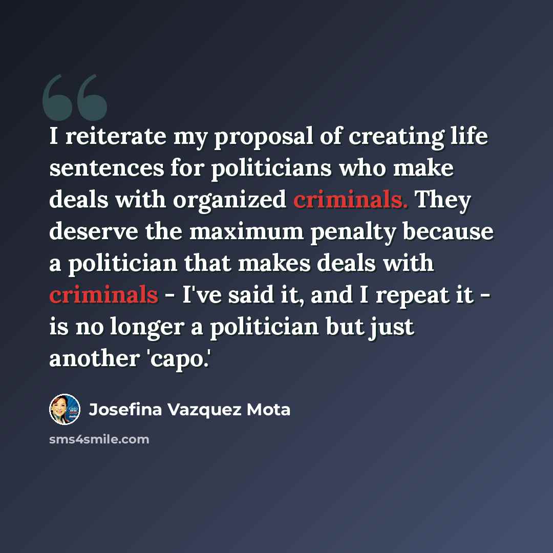 “I reiterate my proposal of creating life sentences for politicians who make deals with organized criminals. They deserve the maximum penalty because a politician that makes deals with criminals - I've said it, and I repeat it - is no longer a politician but just another 'capo.'” quote by Josefina Vazquez Mota