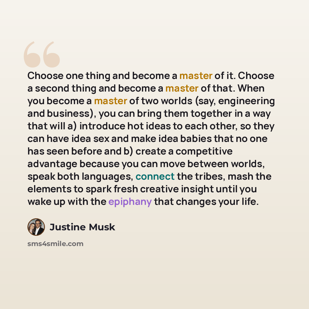 “Choose one thing and become a master of it. Choose a second thing and become a master of that. When you become a master of two worlds (say, engineering and business), you can bring them together in a way that will a) introduce hot ideas to each other, so they can have idea sex and make idea babies…” quote by Justine Musk