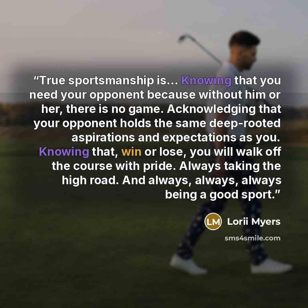 “True sportsmanship is… Knowing that you need your opponent because without him or her, there is no game. Acknowledging that your opponent holds the same deep-rooted aspirations and expectations as you. Knowing that, win or lose, you will walk off the course with pride. Always taking the high road…” quote by Lorii Myers