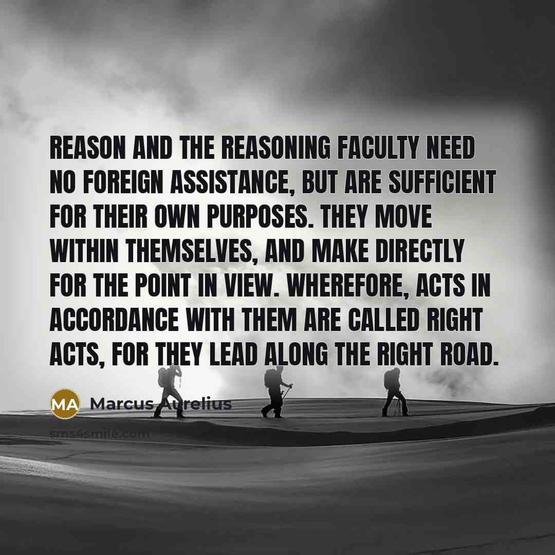 “Reason and the reasoning faculty need no foreign assistance, but are sufficient for their own purposes. They move within themselves, and make directly for the point in view. Wherefore, acts in accordance with them are called right acts, for they lead along the right road.” quote by Marcus Aurelius