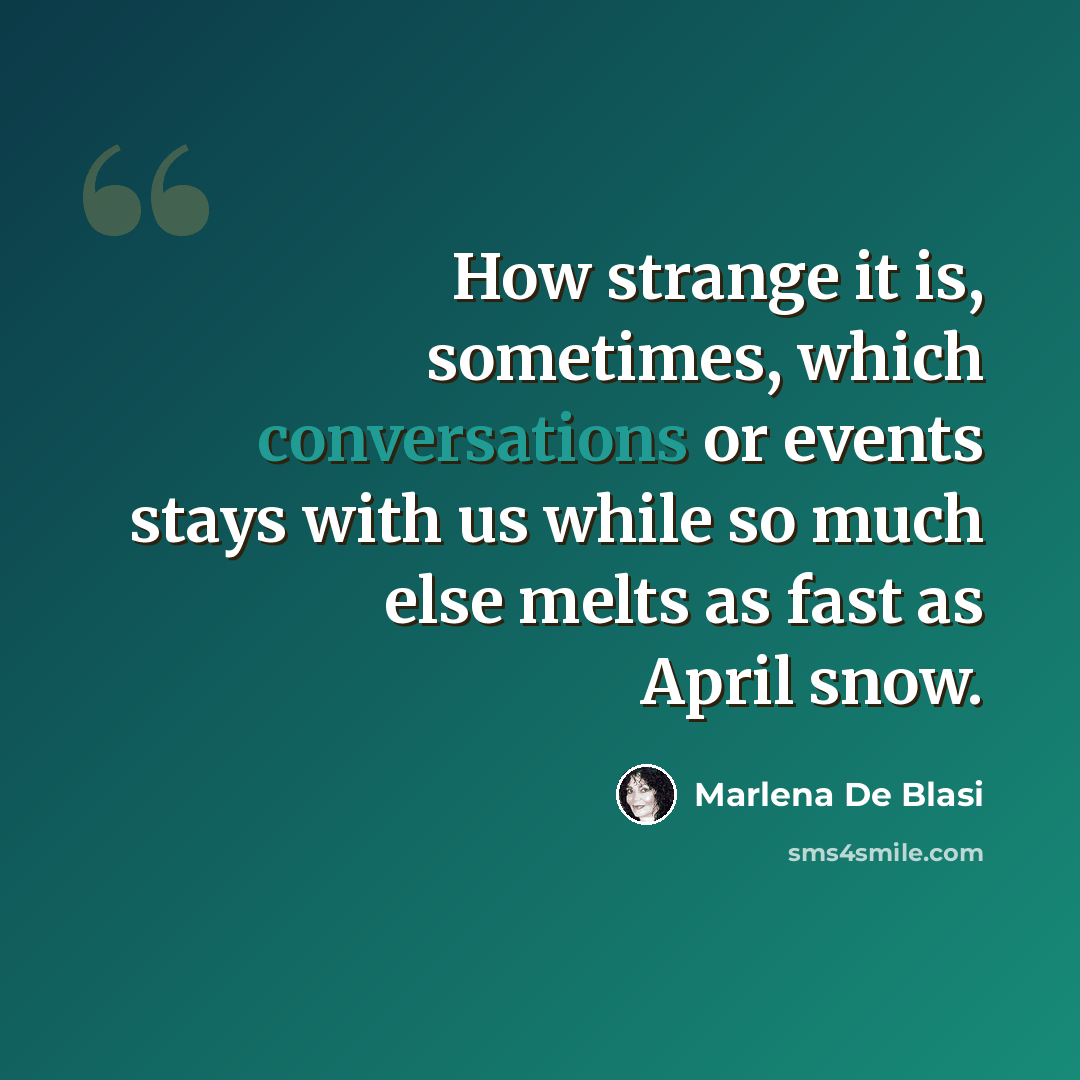 “How strange it is, sometimes, which conversations or events stays with us while so much else melts as fast as April snow.” quote by Marlena De Blasi