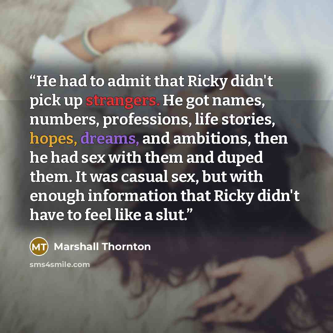 “He had to admit that Ricky didn't pick up strangers. He got names, numbers, professions, life stories, hopes, dreams, and ambitions, then he had sex with them and duped them. It was casual sex, but with enough information that Ricky didn't have to feel like a slut.” quote by Marshall Thornton