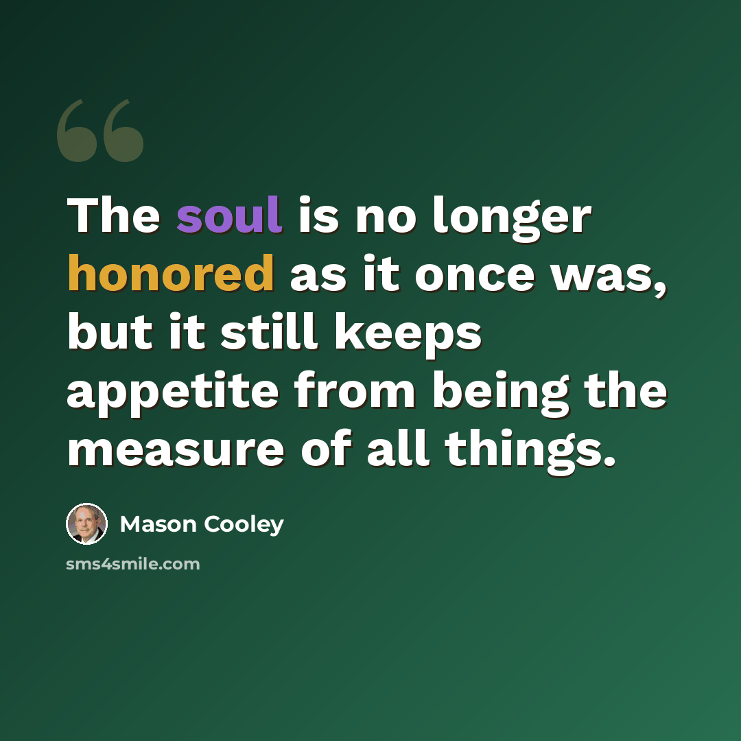 “The soul is no longer honored as it once was, but it still keeps appetite from being the measure of all things.” quote by Mason Cooley