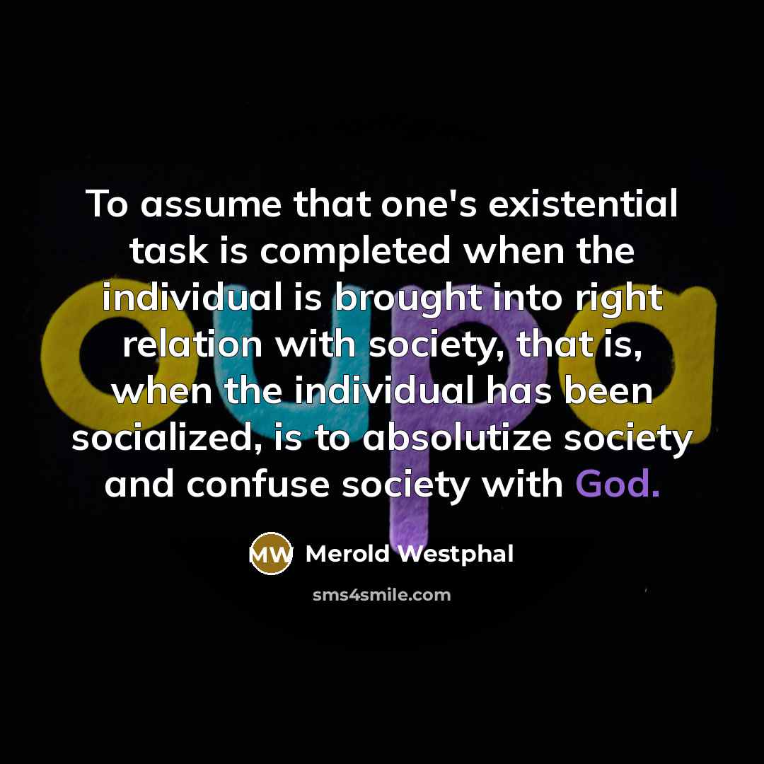 “To assume that one's existential task is completed when the individual is brought into right relation with society, that is, when the individual has been socialized, is to absolutize society and confuse society with God.” quote by Merold Westphal
