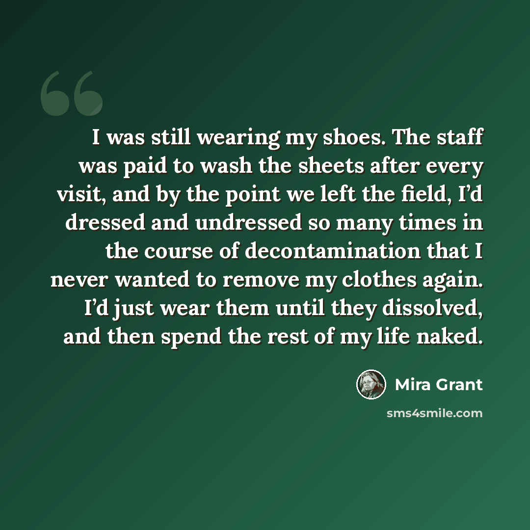 “I was still wearing my shoes. The staff was paid to wash the sheets after every visit, and by the point we left the field, I’d dressed and undressed so many times in the course of decontamination that I never wanted to remove my clothes again. I’d just wear them until they dissolved, and then…” quote by Mira Grant