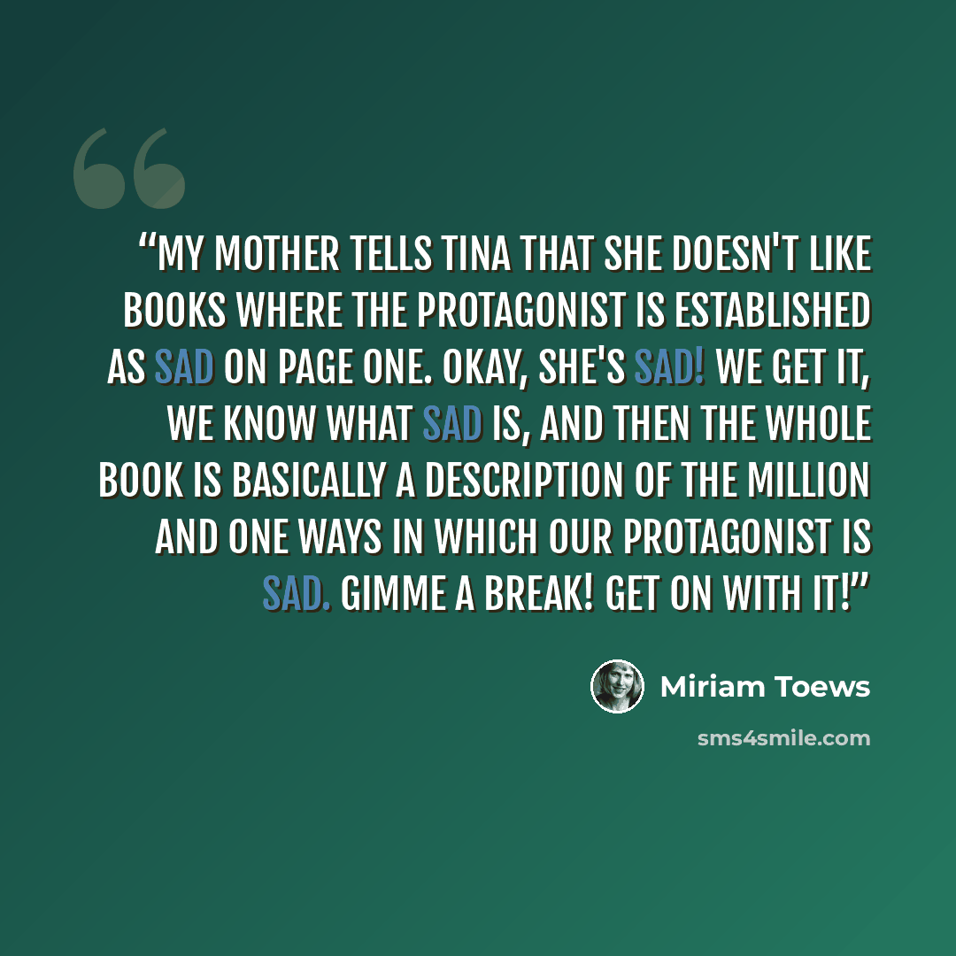 “My mother tells Tina that she doesn't like books where the protagonist is established as Sad on page one. Okay, she's sad! We get it, we know what sad is, and then the whole book is basically a description of the million and one ways in which our protagonist is sad. Gimme a break! Get on with it!” quote by Miriam Toews
