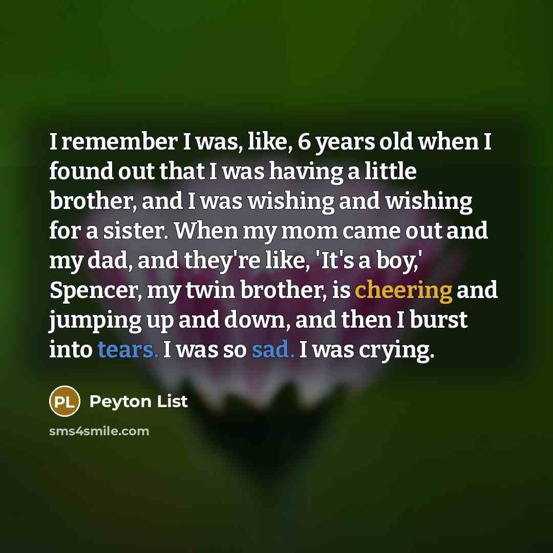 “I remember I was, like, 6 years old when I found out that I was having a little brother, and I was wishing and wishing for a sister. When my mom came out and my dad, and they're like, 'It's a boy,' Spencer, my twin brother, is cheering and jumping up and down, and then I burst into tears. I was so…” quote by Peyton List
