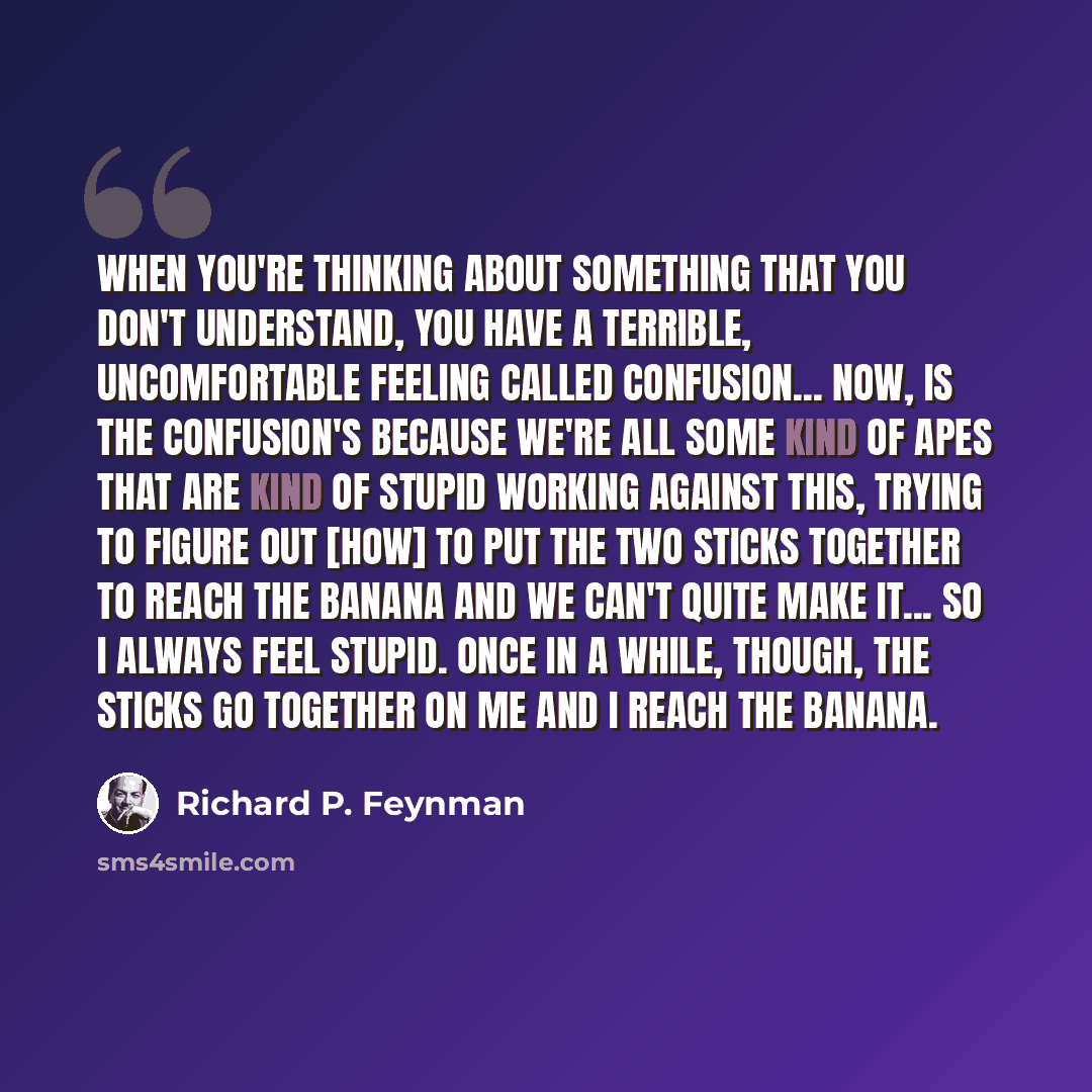 “When you're thinking about something that you don't understand, you have a terrible, uncomfortable feeling called confusion... Now, is the confusion's because we're all some kind of apes that are kind of stupid working against this, trying to figure out [how] to put the two sticks together to…” quote by Richard P. Feynman