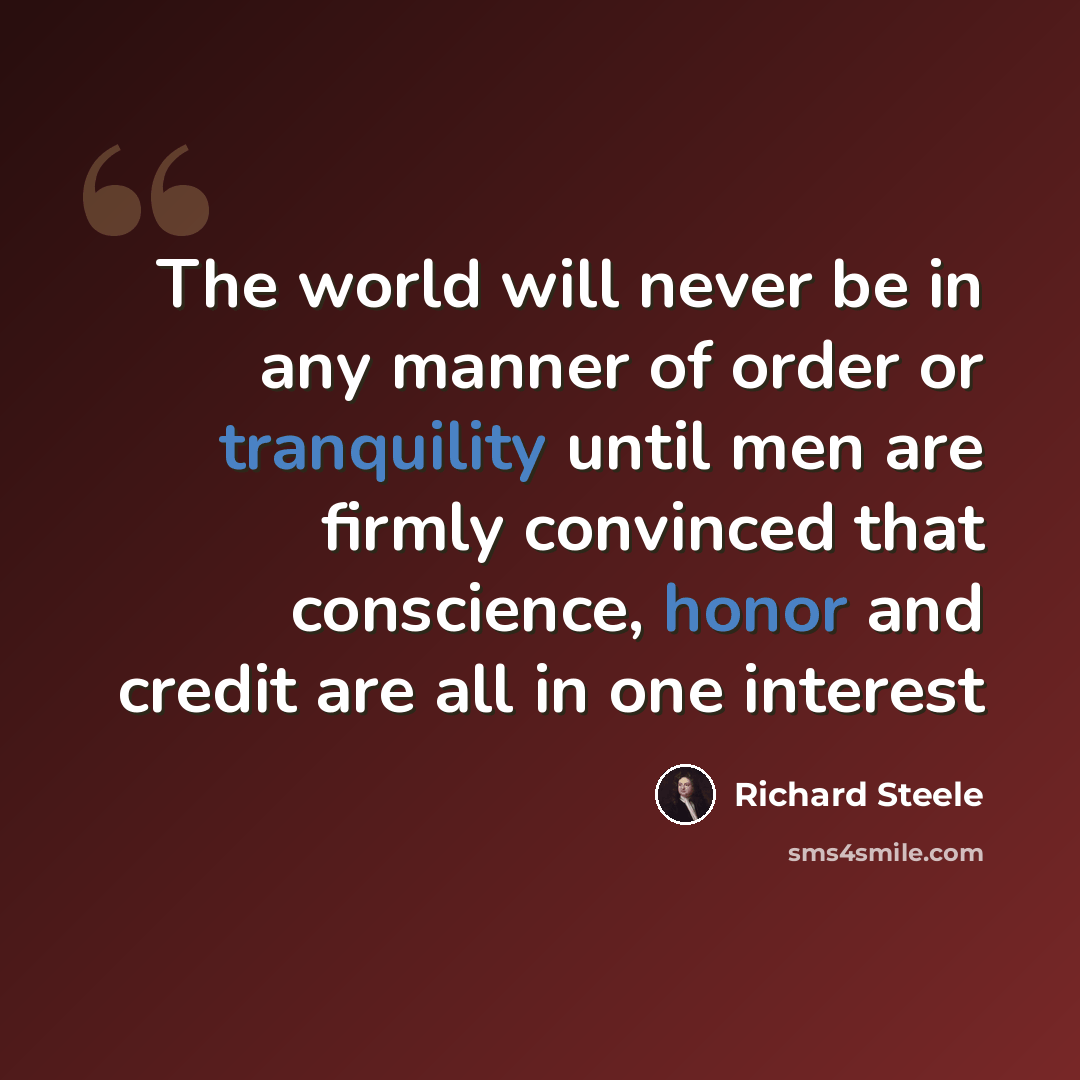 “The world will never be in any manner of order or tranquility until men are firmly convinced that conscience, honor and credit are all in one interest” quote by Richard Steele