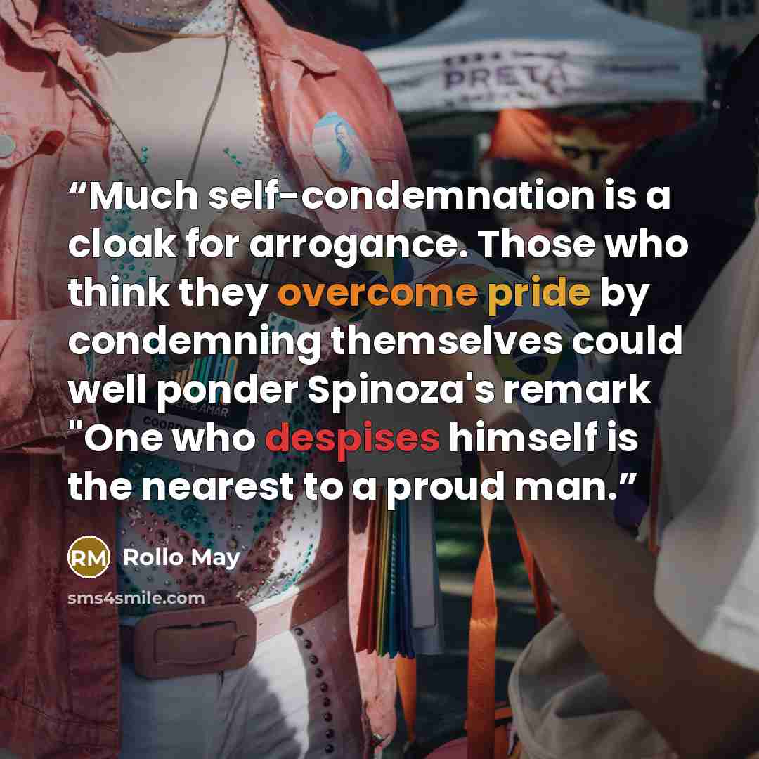 “Much self-condemnation is a cloak for arrogance. Those who think they overcome pride by condemning themselves could well ponder Spinoza's remark "One who despises himself is the nearest to a proud man.” quote by Rollo May