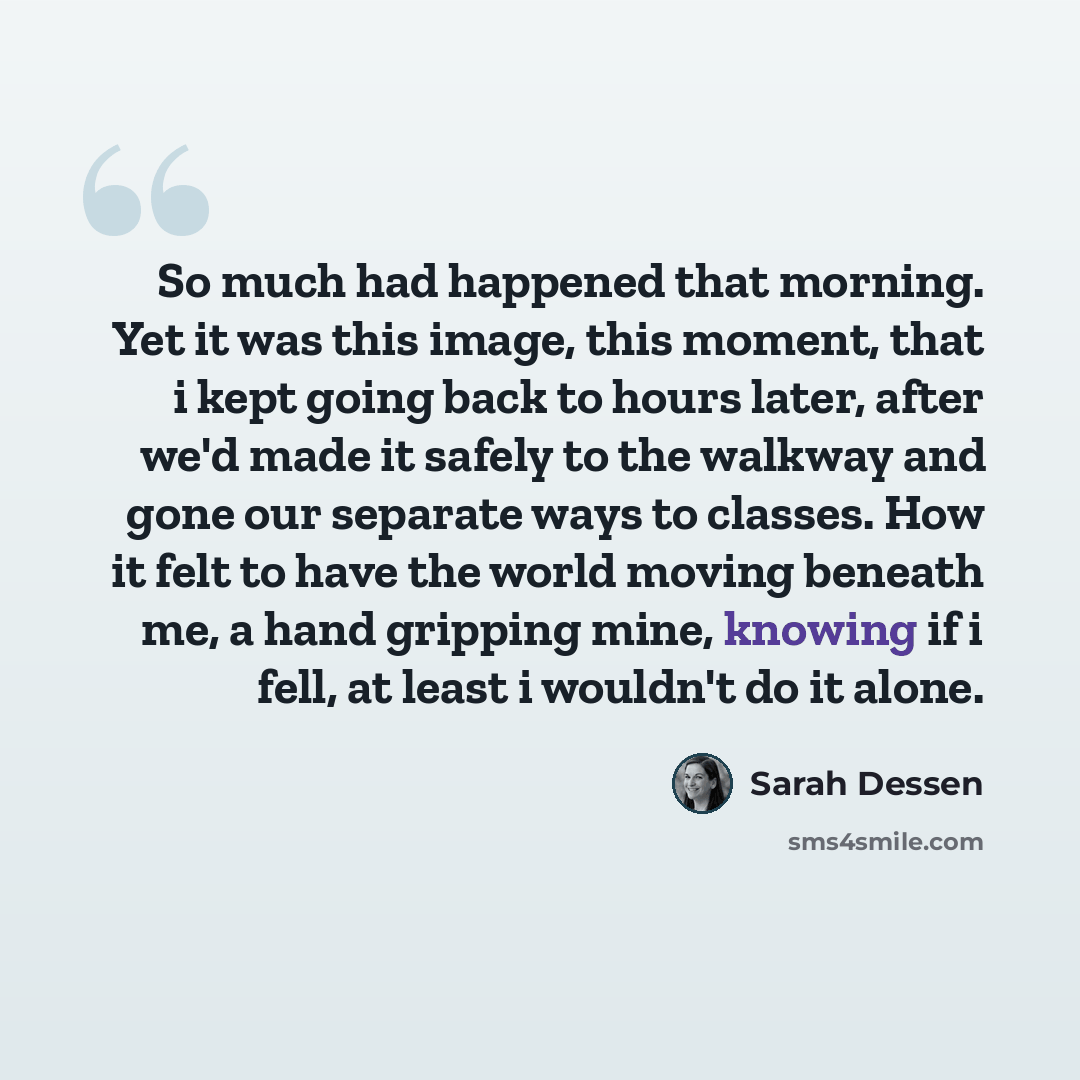 “So much had happened that morning. Yet it was this image, this moment, that i kept going back to hours later, after we'd made it safely to the walkway and gone our separate ways to classes. How it felt to have the world moving beneath me, a hand gripping mine, knowing if i fell, at least i…” quote by Sarah Dessen