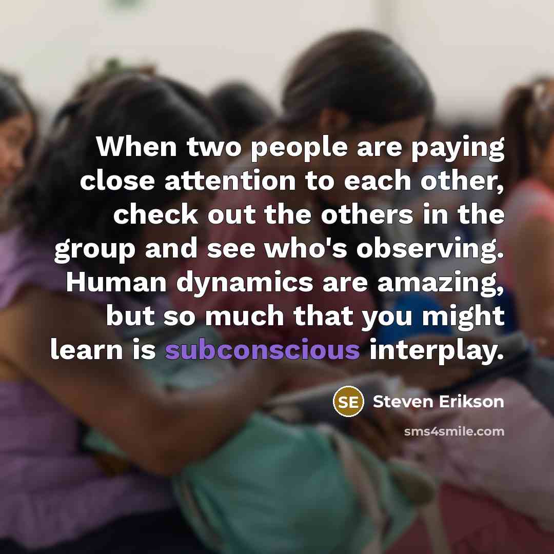 “When two people are paying close attention to each other, check out the others in the group and see who's observing. Human dynamics are amazing, but so much that you might learn is subconscious interplay.” quote by Steven Erikson