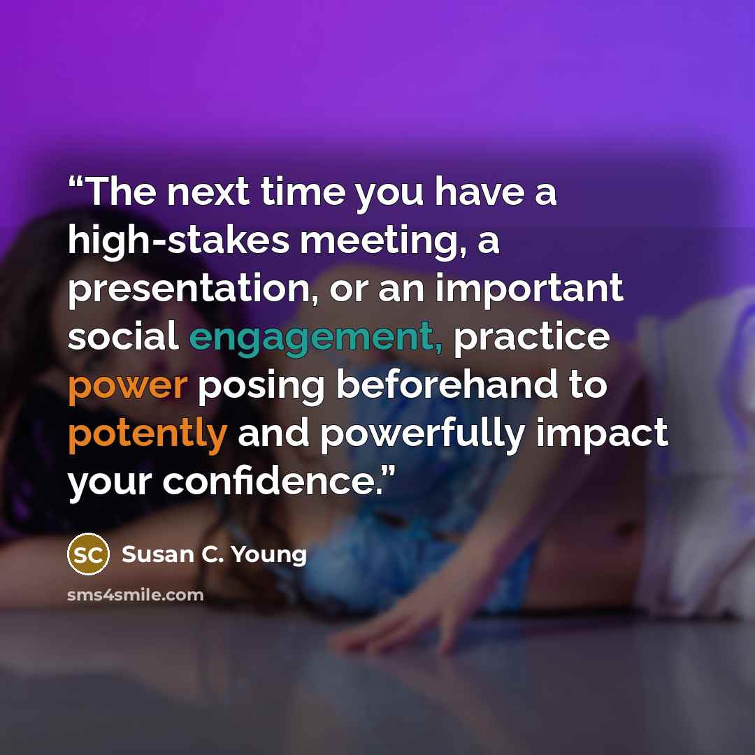 “The next time you have a high-stakes meeting, a presentation, or an important social engagement, practice power posing beforehand to potently and powerfully impact your confidence.” quote by Susan C. Young