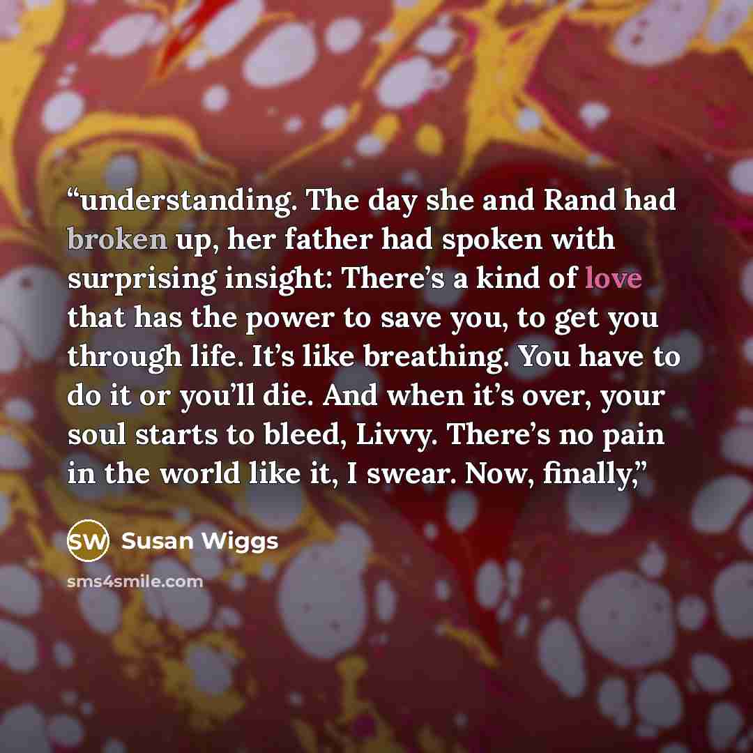 “understanding. The day she and Rand had broken up, her father had spoken with surprising insight: There’s a kind of love that has the power to save you, to get you through life. It’s like breathing. You have to do it or you’ll die. And when it’s over, your soul starts to bleed, Livvy. There’s no…” quote by Susan Wiggs