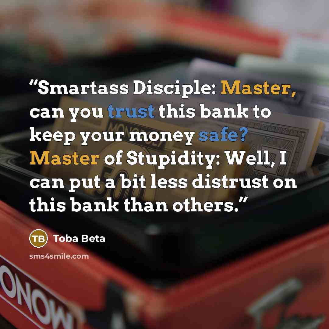 “Smartass Disciple: Master, can you trust this bank to keep your money safe? Master of Stupidity: Well, I can put a bit less distrust on this bank than others.” quote by Toba Beta
