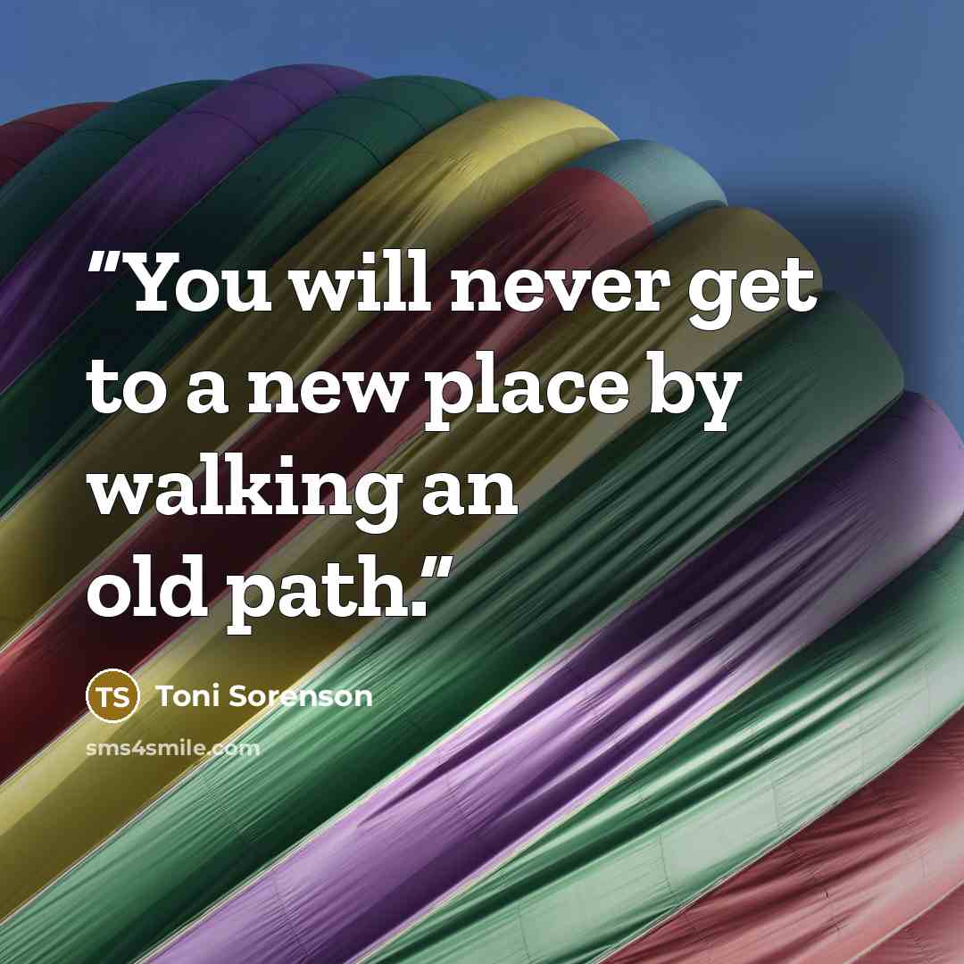 “You will never get to a new place by walking an old path.” quote by Toni Sorenson