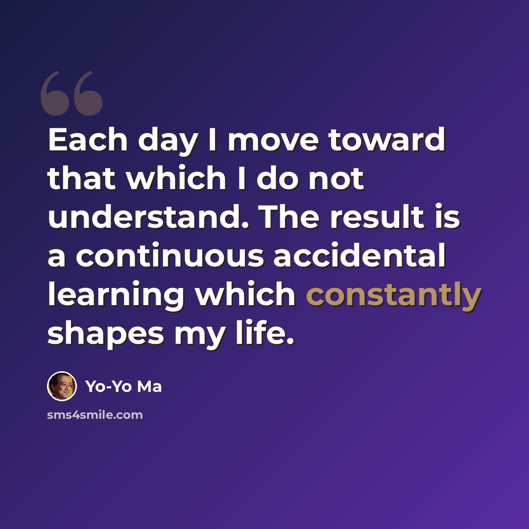 “Each day I move toward that which I do not understand. The result is a continuous accidental learning which constantly shapes my life.” quote by Yo-Yo Ma