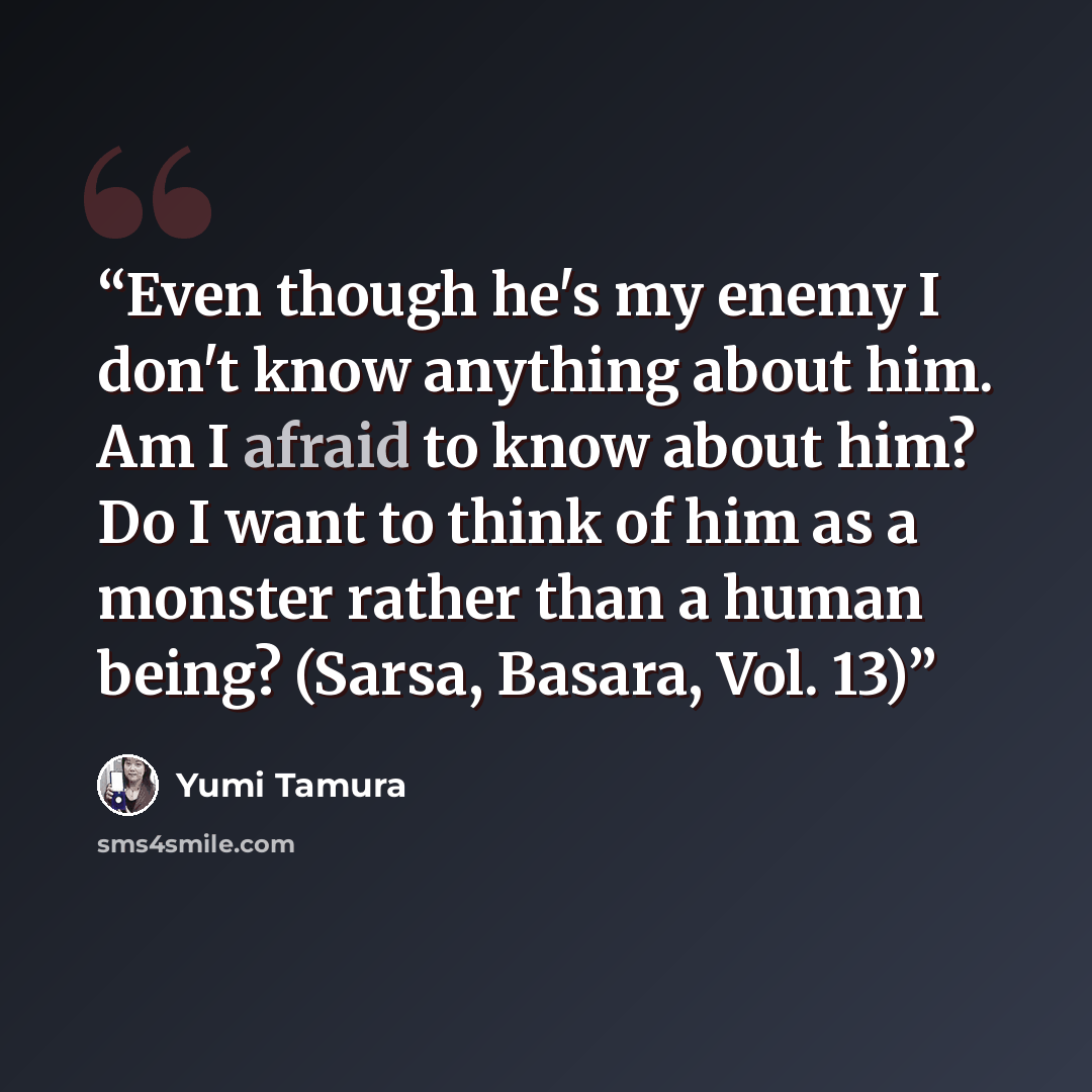 “Even though he's my enemy I don't know anything about him. Am I afraid to know about him? Do I want to think of him as a monster rather than a human being? (Sarsa, Basara, Vol. 13)” quote by Yumi Tamura