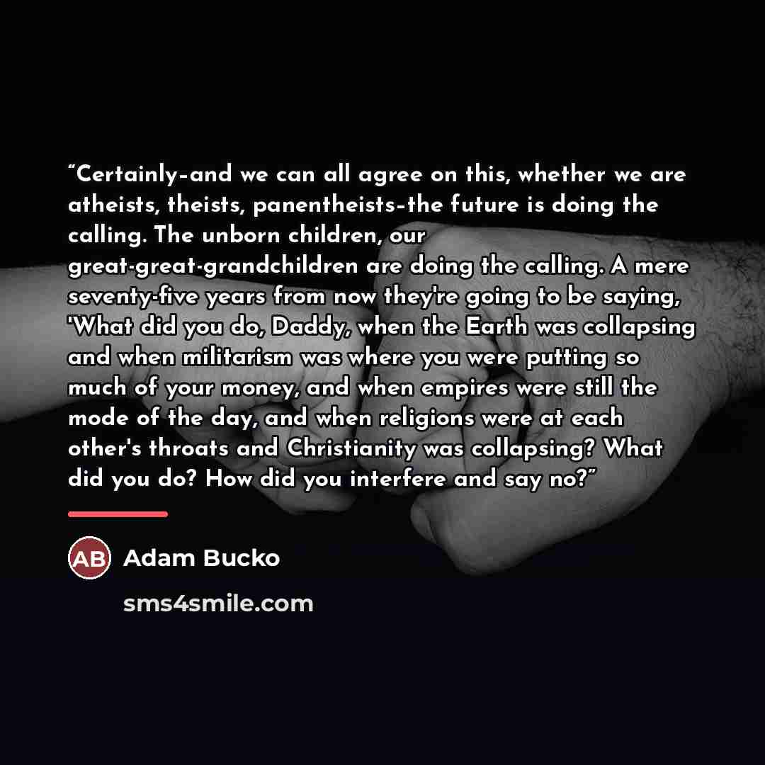 “Certainly–and we can all agree on this, whether we are atheists, theists, panentheists–the future is doing the calling. The unborn children, our great-great-grandchildren are doing the calling. A mere seventy-five years from now they're going to be saying, 'What did you do, Daddy, when the Earth…” quote by Adam Bucko