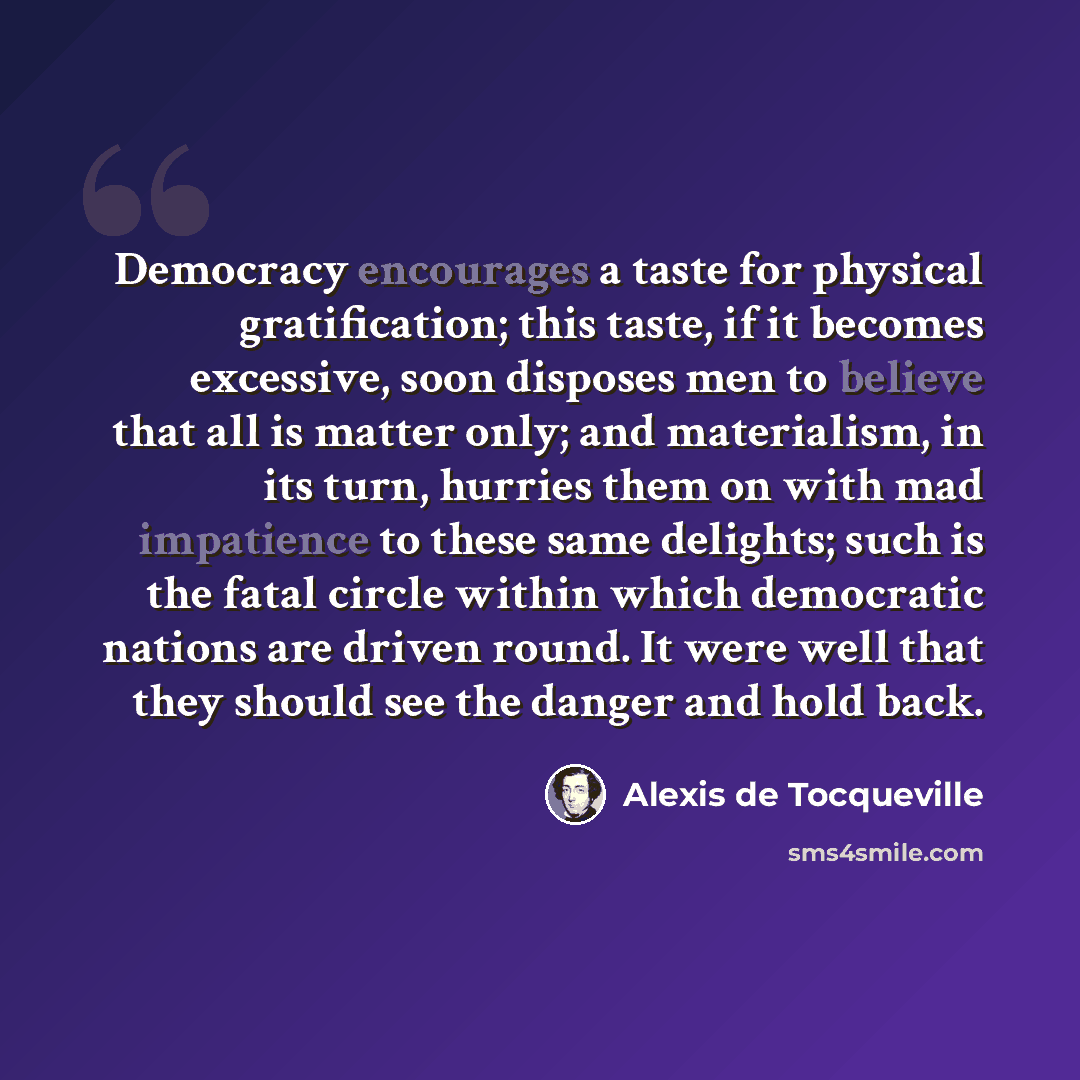 “Democracy encourages a taste for physical gratification; this taste, if it becomes excessive, soon disposes men to believe that all is matter only; and materialism, in its turn, hurries them on with mad impatience to these same delights; such is the fatal circle within which democratic nations are…” quote by Alexis de Tocqueville