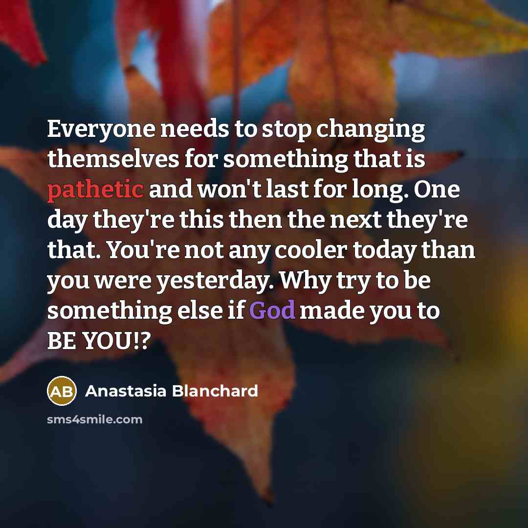 “Everyone needs to stop changing themselves for something that is pathetic and won't last for long. One day they're this then the next they're that. You're not any cooler today than you were yesterday. Why try to be something else if God made you to BE YOU!?” quote by Anastasia Blanchard