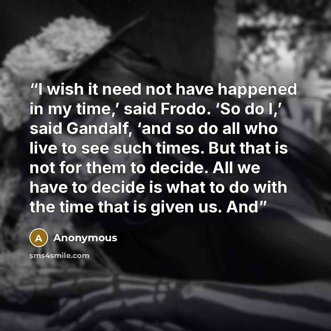 “I wish it need not have happened in my time,’ said Frodo. ‘So do I,’ said Gandalf, ‘and so do all who live to see such times. But that is not for them to decide. All we have to decide is what to do with the time that is given us. And” quote by Anonymous