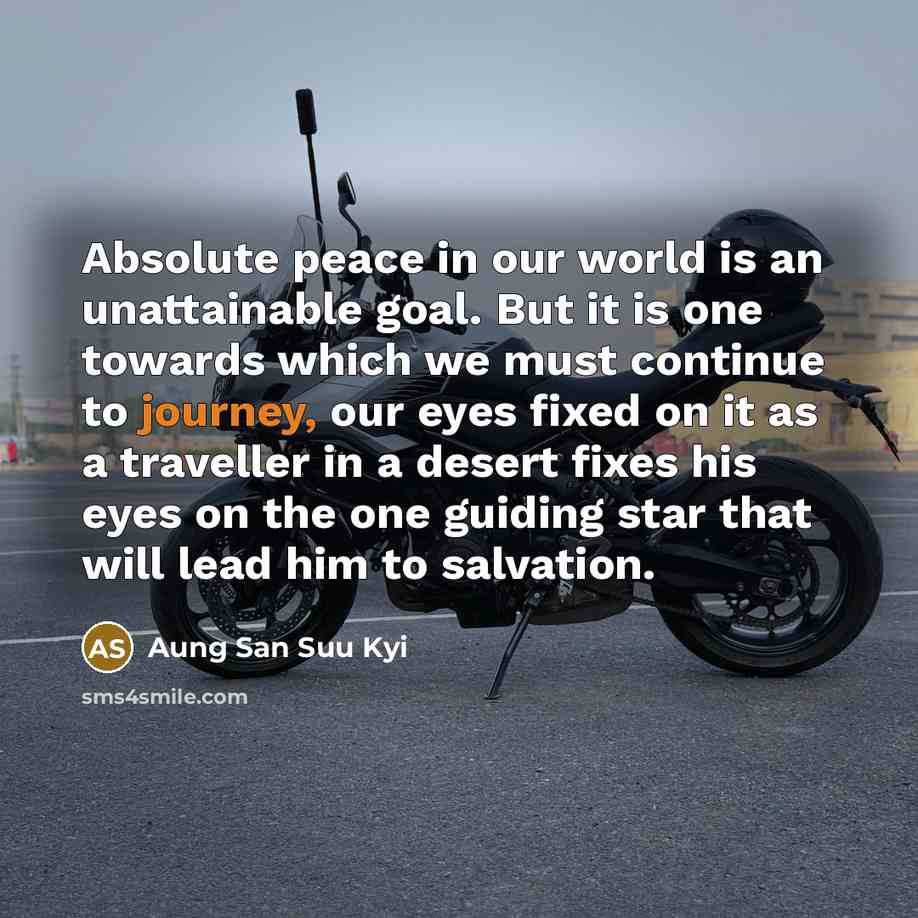 “Absolute peace in our world is an unattainable goal. But it is one towards which we must continue to journey, our eyes fixed on it as a traveller in a desert fixes his eyes on the one guiding star that will lead him to salvation.” quote by Aung San Suu Kyi