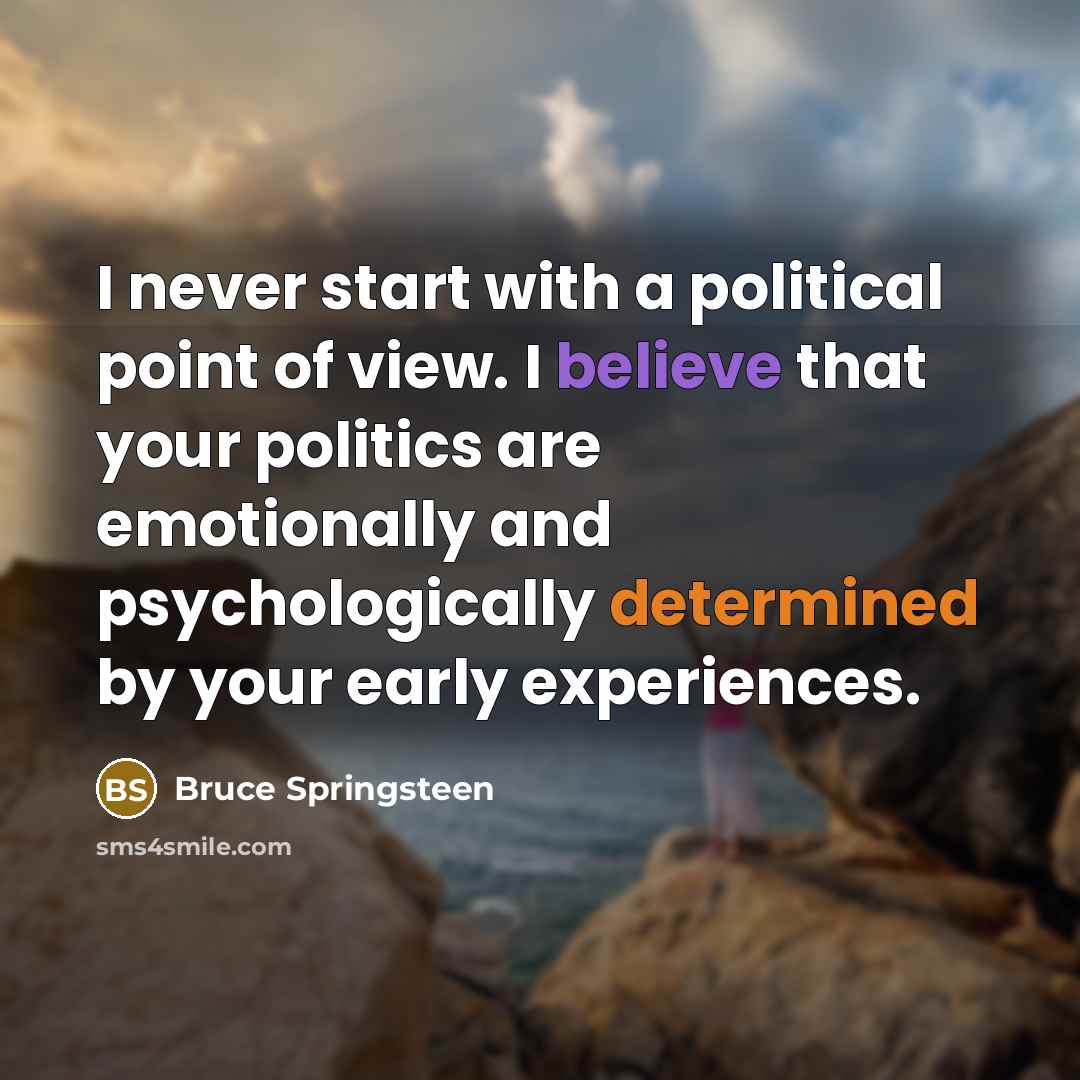 “I never start with a political point of view. I believe that your politics are emotionally and psychologically determined by your early experiences.” quote by Bruce Springsteen
