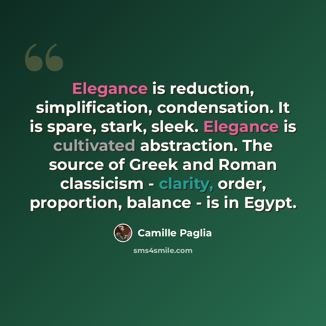 “Elegance is reduction, simplification, condensation. It is spare, stark, sleek. Elegance is cultivated abstraction. The source of Greek and Roman classicism - clarity, order, proportion, balance - is in Egypt.” quote by Camille Paglia