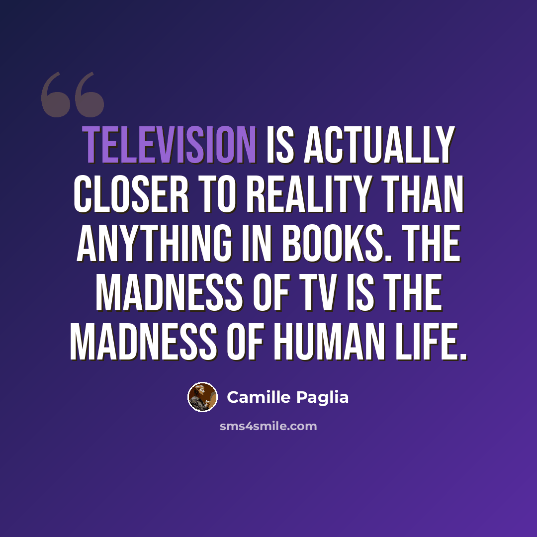 “Television is actually closer to reality than anything in books. The madness of TV is the madness of human life.” quote by Camille Paglia