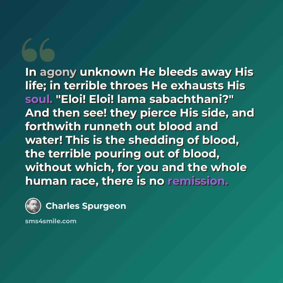 “In agony unknown He bleeds away His life; in terrible throes He exhausts His soul. "Eloi! Eloi! lama sabachthani?" And then see! they pierce His side, and forthwith runneth out blood and water! This is the shedding of blood, the terrible pouring out of blood, without which, for you and the whole…” quote by Charles Spurgeon