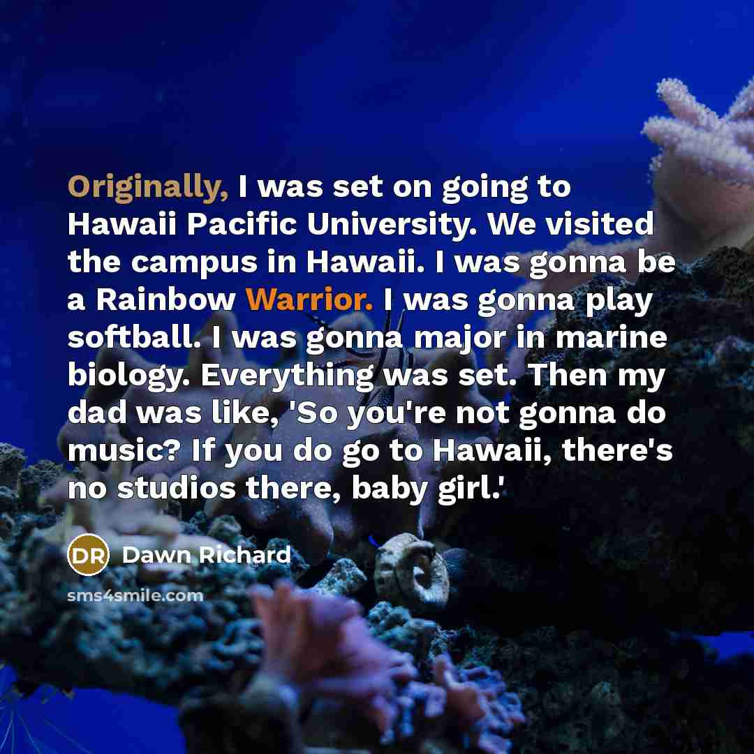 “Originally, I was set on going to Hawaii Pacific University. We visited the campus in Hawaii. I was gonna be a Rainbow Warrior. I was gonna play softball. I was gonna major in marine biology. Everything was set. Then my dad was like, 'So you're not gonna do music? If you do go to Hawaii, there's…” quote by Dawn Richard
