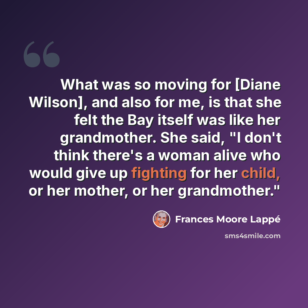 “What was so moving for [Diane Wilson], and also for me, is that she felt the Bay itself was like her grandmother. She said, "I don't think there's a woman alive who would give up fighting for her child, or her mother, or her grandmother."” quote by Frances Moore Lappé