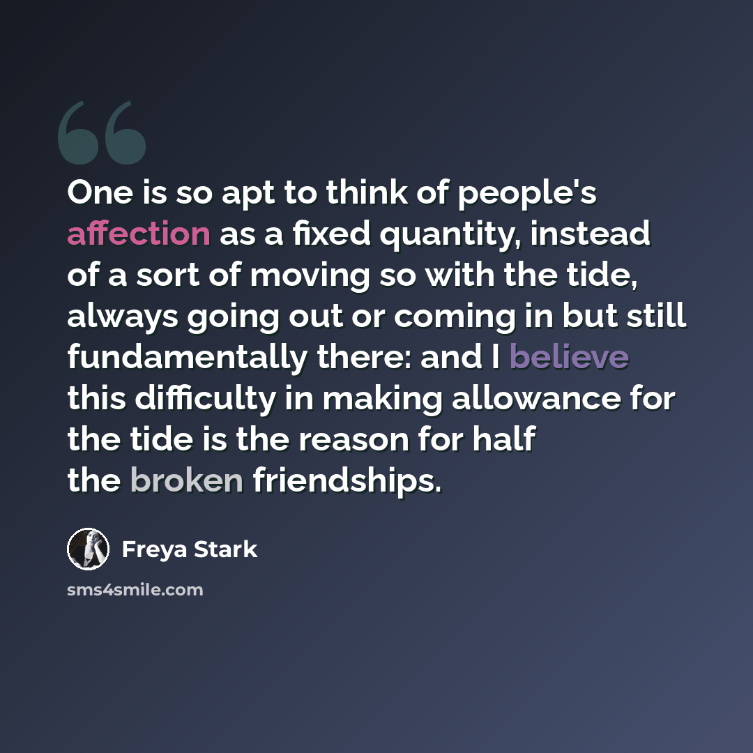 “One is so apt to think of people's affection as a fixed quantity, instead of a sort of moving so with the tide, always going out or coming in but still fundamentally there: and I believe this difficulty in making allowance for the tide is the reason for half the broken friendships.” quote by Freya Stark