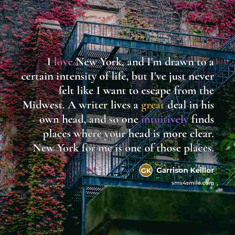 “I love New York, and I'm drawn to a certain intensity of life, but I've just never felt like I want to escape from the Midwest. A writer lives a great deal in his own head, and so one intuitively finds places where your head is more clear. New York for me is one of those places.” quote by Garrison Keillor