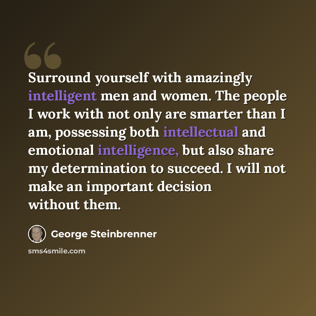 “Surround yourself with amazingly intelligent men and women. The people I work with not only are smarter than I am, possessing both intellectual and emotional intelligence, but also share my determination to succeed. I will not make an important decision without them.” quote by George Steinbrenner