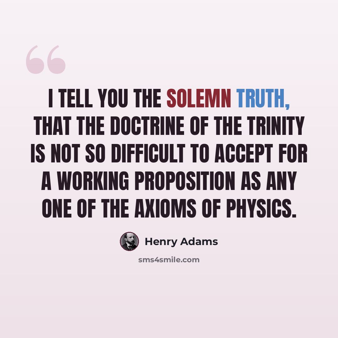 “I tell you the solemn truth, that the doctrine of the Trinity is not so difficult to accept for a working proposition as any one of the axioms of physics.” quote by Henry Adams