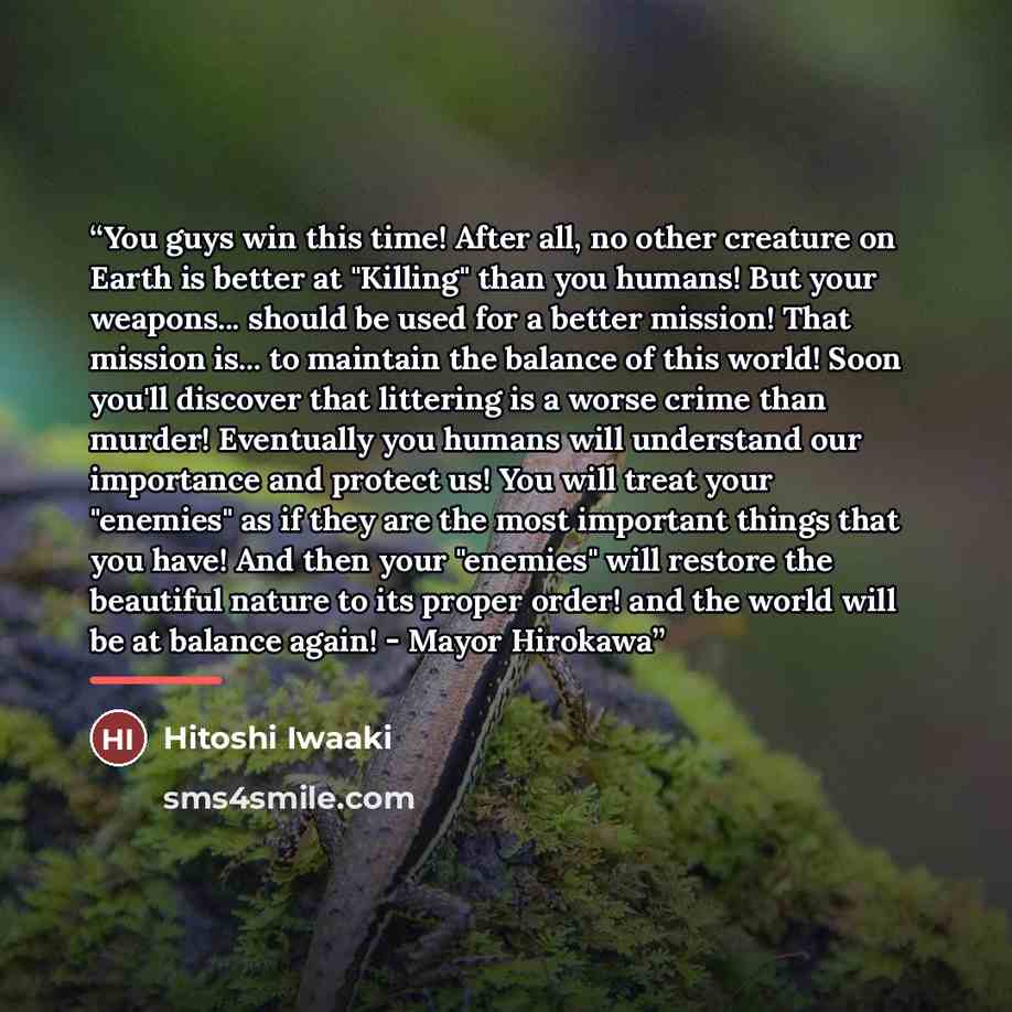 “You guys win this time! After all, no other creature on Earth is better at "Killing" than you humans! But your weapons... should be used for a better mission! That mission is... to maintain the balance of this world! Soon you'll discover that littering is a worse crime than murder! Eventually you…” quote by Hitoshi Iwaaki