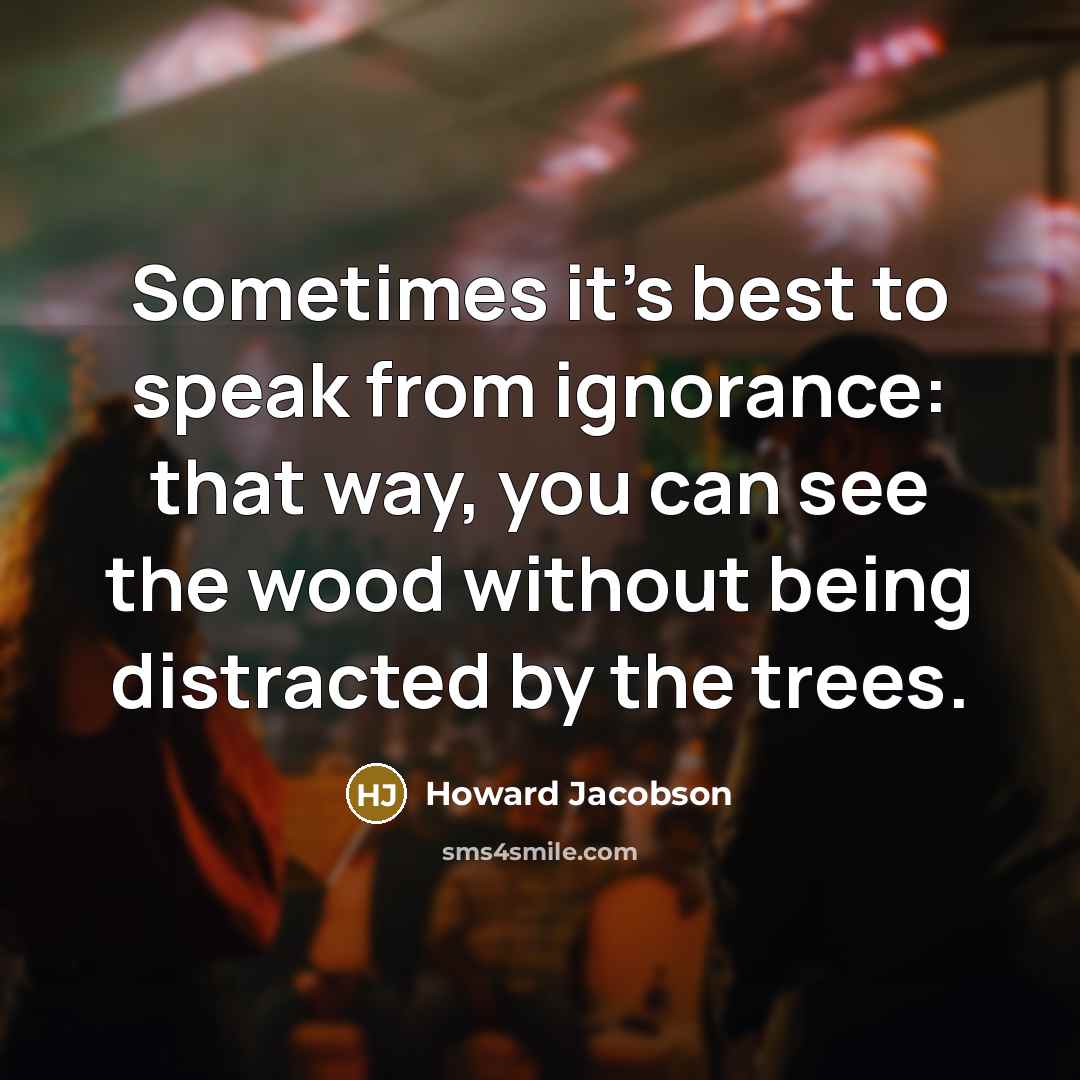 “Sometimes it's best to speak from ignorance: that way, you can see the wood without being distracted by the trees.” quote by Howard Jacobson