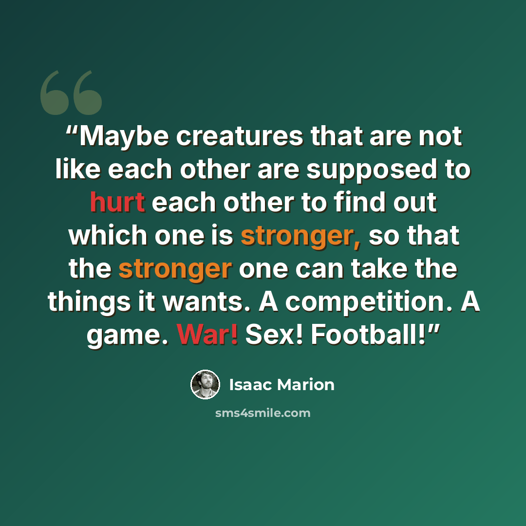 “Maybe creatures that are not like each other are supposed to hurt each other to find out which one is stronger, so that the stronger one can take the things it wants. A competition. A game. War! Sex! Football!” quote by Isaac Marion