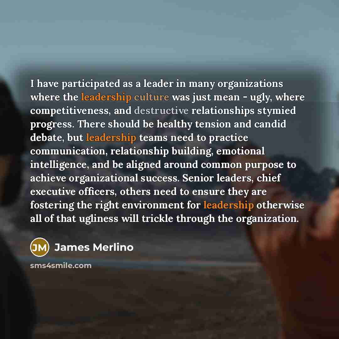 “I have participated as a leader in many organizations where the leadership culture was just mean - ugly, where competitiveness, and destructive relationships stymied progress. There should be healthy tension and candid debate, but leadership teams need to practice communication, relationship…” quote by James Merlino