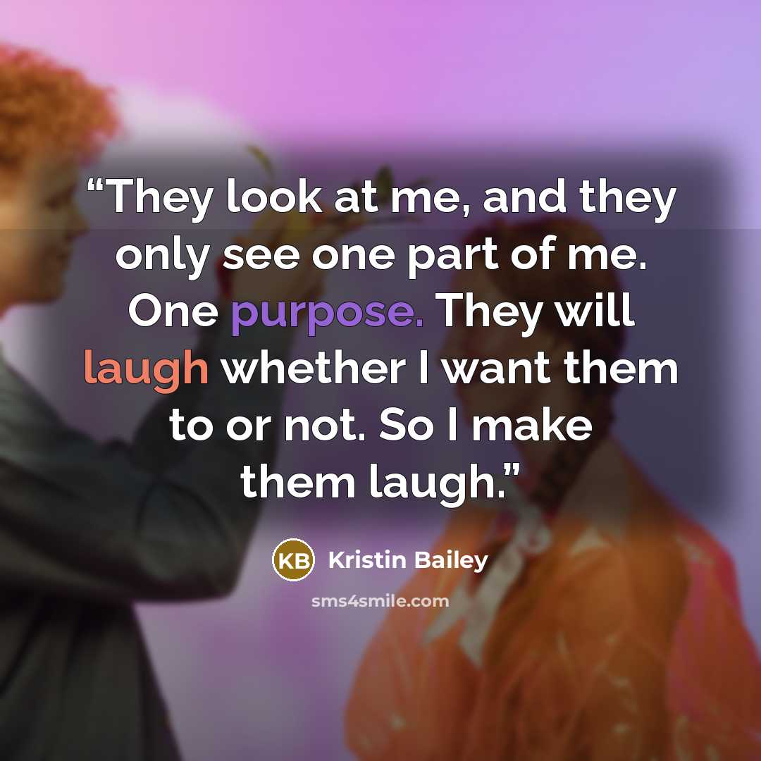 “They look at me, and they only see one part of me. One purpose. They will laugh whether I want them to or not. So I make them laugh.” quote by Kristin Bailey