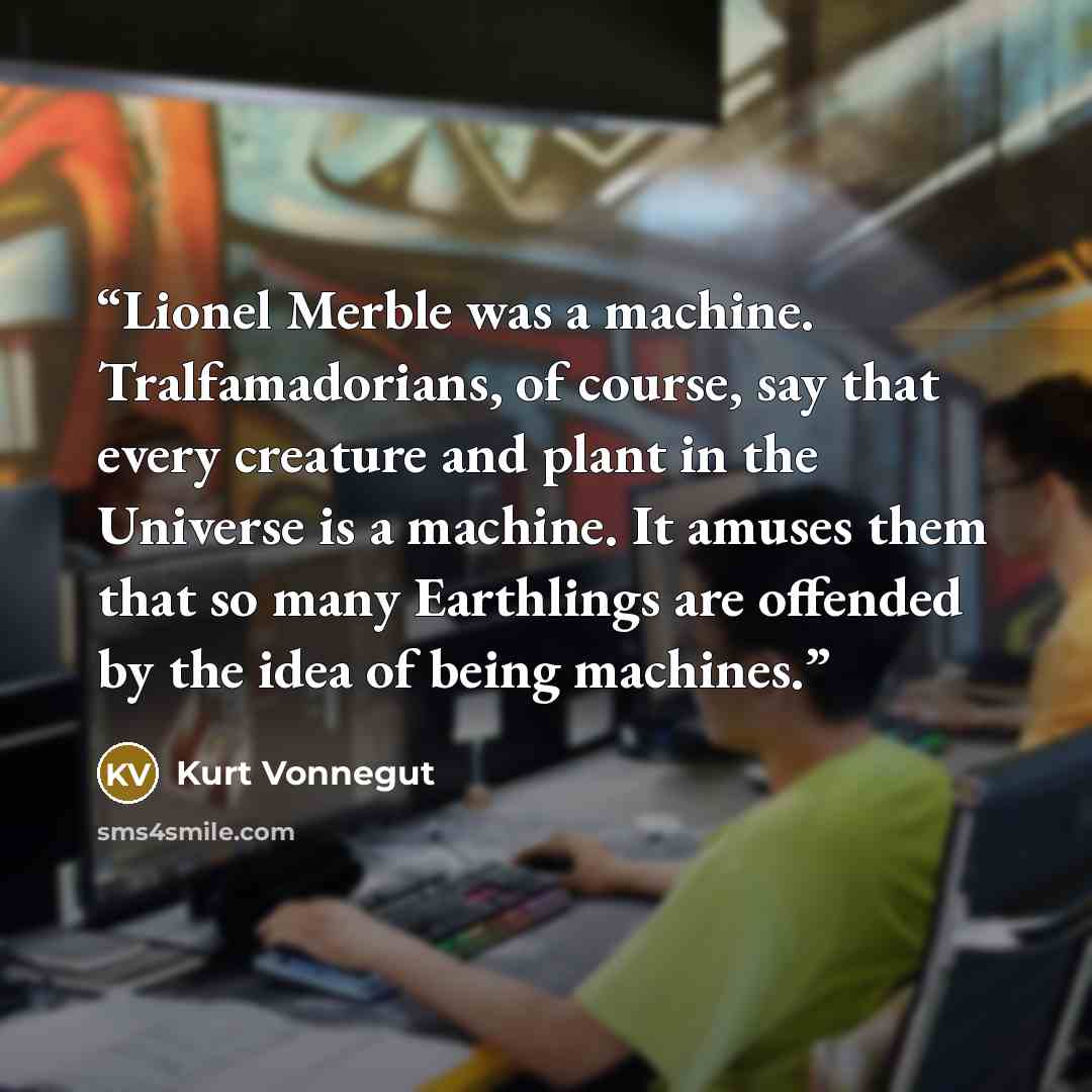 “Lionel Merble was a machine. Tralfamadorians, of course, say that every creature and plant in the Universe is a machine. It amuses them that so many Earthlings are offended by the idea of being machines.” quote by Kurt Vonnegut
