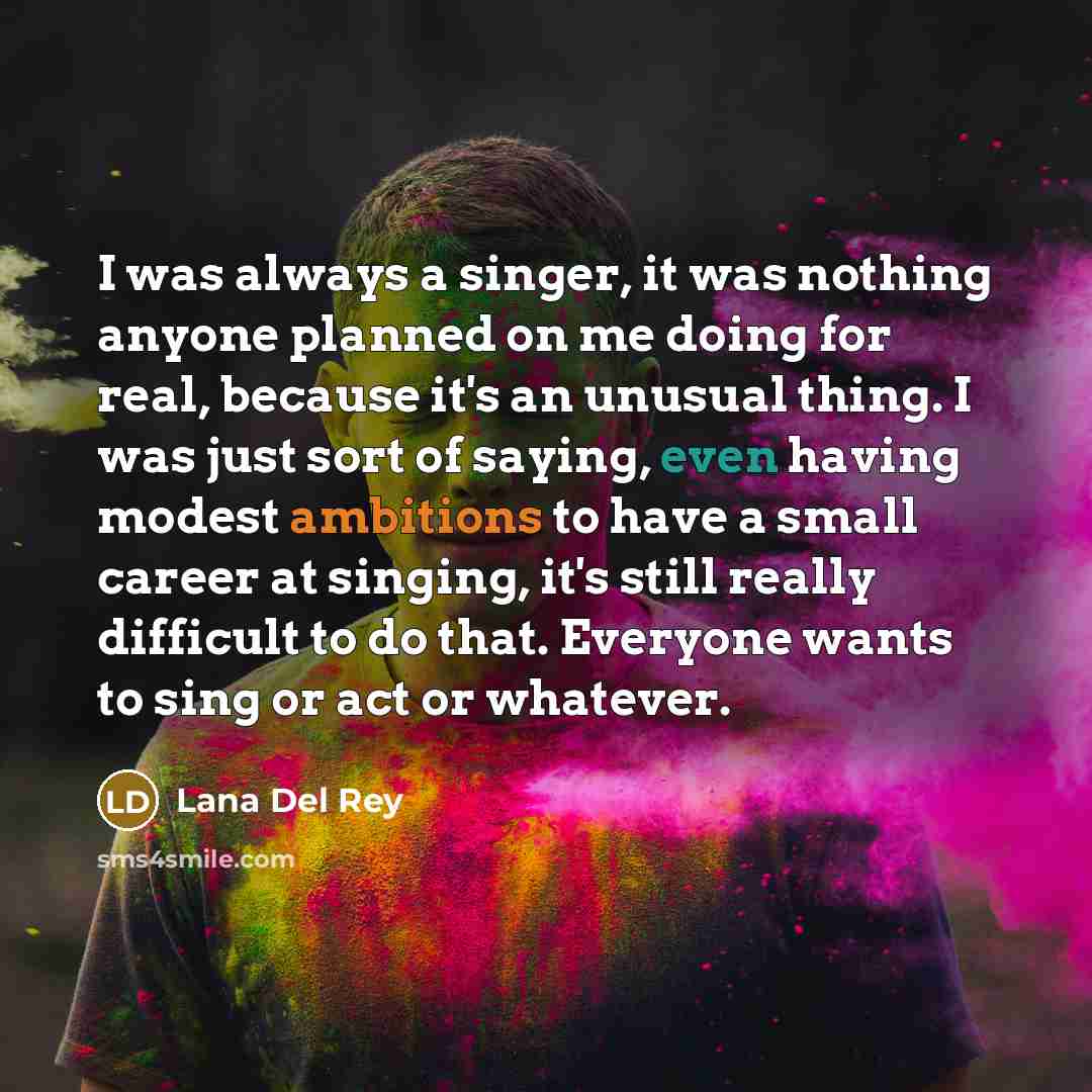“I was always a singer, it was nothing anyone planned on me doing for real, because it's an unusual thing. I was just sort of saying, even having modest ambitions to have a small career at singing, it's still really difficult to do that. Everyone wants to sing or act or whatever.” quote by Lana Del Rey