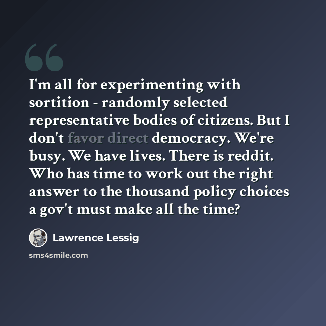 “I'm all for experimenting with sortition - randomly selected representative bodies of citizens. But I don't favor direct democracy. We're busy. We have lives. There is reddit. Who has time to work out the right answer to the thousand policy choices a gov't must make all the time?” quote by Lawrence Lessig