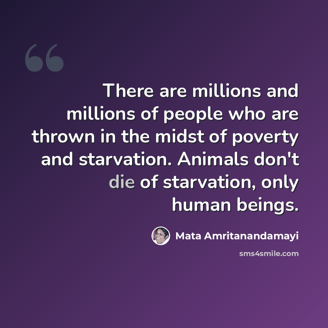 “There are millions and millions of people who are thrown in the midst of poverty and starvation. Animals don't die of starvation, only human beings.” quote by Mata Amritanandamayi