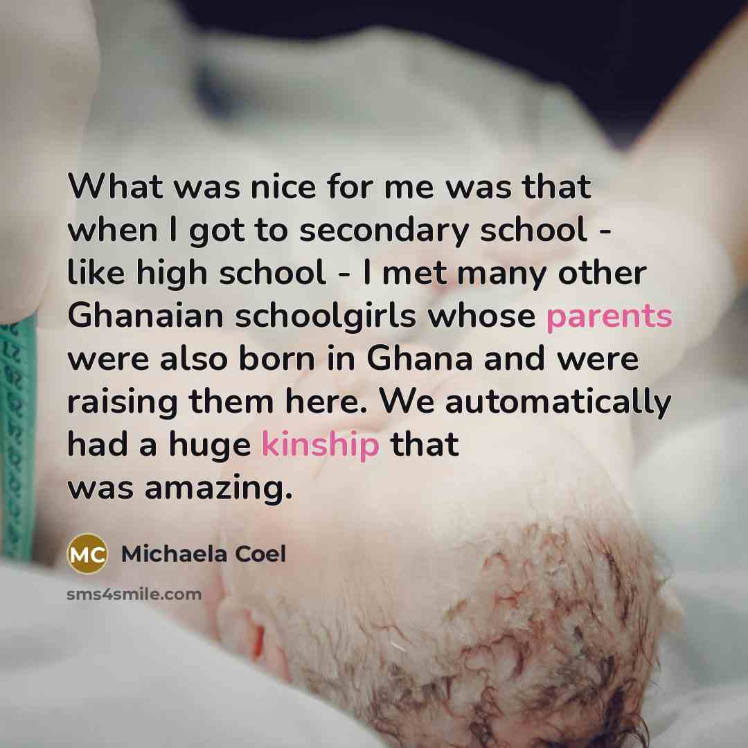 “What was nice for me was that when I got to secondary school - like high school - I met many other Ghanaian schoolgirls whose parents were also born in Ghana and were raising them here. We automatically had a huge kinship that was amazing.” quote by Michaela Coel