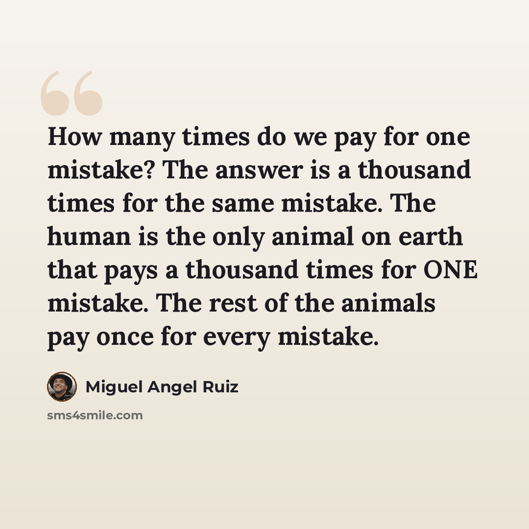 “How many times do we pay for one mistake? The answer is a thousand times for the same mistake. The human is the only animal on earth that pays a thousand times for ONE mistake. The rest of the animals pay once for every mistake.” quote by Miguel Angel Ruiz