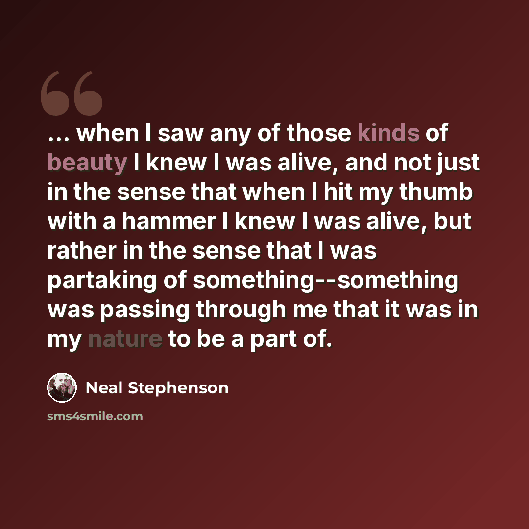 “... when I saw any of those kinds of beauty I knew I was alive, and not just in the sense that when I hit my thumb with a hammer I knew I was alive, but rather in the sense that I was partaking of something--something was passing through me that it was in my nature to be a part of.” quote by Neal Stephenson